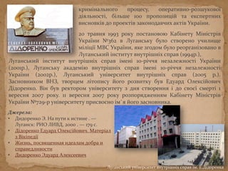 Луганський інститут внутрішніх справ імені 10-річчя незалежності України
(2001р.), Луганську академію внутрішніх справ імені 10-річчя незалежності
України (2002р.), Луганський університет внутрішніх справ (2005 р.).
Засновником ВНЗ, творцем літопису його розвитку був Едуард Олексійович
Дідоренко. Він був ректором університету з дня створення і до своєї смерті 1
вересня 2007 року. 11 вересня 2007 року розпорядженням Кабінету Міністрів
України №729-р університету присвоєно ім`я його засновника.
Луганський університет внутрішніх справ ім. Е.Дідоренка
кримінального процесу, оперативно-розшукової
діяльності, більше 100 пропозицій та експертних
висновків до проектів законодавчих актів України.
20 травня 1993 року постановою Кабінету Міністрів
України №362 в Луганську було створено училище
міліції МВС України, яке згодом було реорганізовано в
Луганський інститут внутрішніх справ (1994р.),
Джерела:
• Дидоренко Э. На пути к истине . —
Луганск: РИО ЛИВД, 2000 . — 179 с.
• Дідоренко Едуард Олексійович. Матеріал
з Вікіпедії
• Жизнь, посвященная идеалам добра и
справедливости
• Дидоренко Эдуард Алексеевич
 