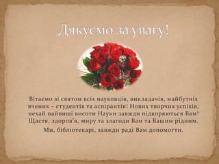 Вітаємо зі святом всіх науковців, викладачів, майбутніх
вчених – студентів та аспірантів! Нових творчих успіхів,
нехай найвищі висоти Науки завжди підкоряються Вам!
Щастя, здоров’я, миру та злагоди Вам та Вашим рідним.
Ми, бібліотекарі, завжди раді Вам допомогти.
 