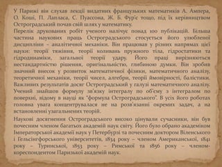 У Парижі він слухав лекції видатних французьких математиків А. Ампера,
О. Коші, П. Лапласа, С. Пуассона, Ж. Б. Фур’є тощо, під їх керівництвом
Остроградський почав свій шлях у математику.
Перелік друкованих робіт ученого налічує понад 100 публікацій. Більша
частина наукових праць Остроградського стосується його улюбленої
дисципліни – аналітичної механіки. Він працював у різних напрямах цієї
науки: теорії тяжіння, теорії коливань пружного тіла, гідростатики та
гідродинаміки, загальної теорії удару. Його праці вирізняються
нестандартністю рішення, оригінальністю, глибиною думки. Він зробив
значний внесок у розвиток математичної фізики, математичного аналізу,
теоретичної механіки, теорії чисел, алгебри, теорії ймовірності, балістики.
Важливих результатів досяг Остроградський у галузі математичного аналізу.
Учений знайшов формулу зв’язку інтегралу по об’єму з інтегралом по
поверхні, відому в науці як “формула Остроградського”. В усіх його роботах
головна увага концентрувалася не на розв’язанні окремих задач, а на
встановленні узагальнених теорій.
Наукові досягнення Остроградського високо цінували сучасники, він був
почесним членом багатьох академій наук світу. Його було обрано академіком
Імператорської академії наук у Петербурзі та почесним доктором Віленського
і Гельсінгфорського університетів, 1834 року – членом Американської, 1841
року – Туринської, 1853 року – Римської та 1856 року – членом-
кореспондентом Паризької академій наук.
 