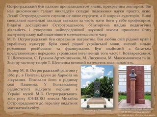 Остроградський був палким пропагандистом знань, прекрасним лектором. Він
мав дивовижний талант викладати складні положення науки просто, ясно.
Лекції Остроградського слухали не лише студенти, а й широка аудиторія. Вищі
спеціальні навчальні заклади вважали за честь мати його у себе професором.
Видатні дослідження Остроградського, багаторічна плідна педагогічна
діяльність і створення найпередовішої наукової школи принесли йому
заслужену славу найвидатнішого математика свого часу.
М. В. Остроградський був справжнім патріотом. Він любив свій рідний край і
українську культуру. Крім своєї рідної української мови, вчений вільно
розмовляв російською та французькою. Був знайомий з багатьма
представниками передової української інтелігенції того часу: І. Котляревським,
Т. Шевченком, С. Гулаком-Артемовським, М. Лисенком, М. Максимовичем та ін.
Значну частину творів Т. Шевченка великий математик знав напам'ять.
Помер М. В. Остроградський раптово у
1862 р., в Полтаві, їдучи до Харкова на
лікування. Поховали його в рідному
селі Пашенна. У Полтавському
педінституті відкрито перший в
Україні музей М.В. Остроградського.
2001 року ЮНЕСКО внесла Михайла
Остроградського до переліку видатних
математиків світу. Пам'ятник-погруддя академіку
М. В. Остроградському у
Полтаві на вул. Остроградського
Могила у с. Пашенівка
 