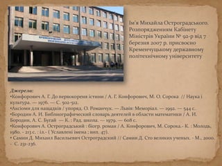 Ім’я Михайла Остроградського.
Розпорядженням Кабінету
Міністрів України № 92-р від 7
березня 2007 р. присвоєно
Кременчуцькому державному
політехнічному університету
Джерела:
•Конфорович А. Г. До первокореня істини / А. Г. Конфорович, М. О. Сорока // Наука і
культура. — 1976. — С. 502-512.
•Аксіоми для нащадків / упоряд. О. Романчук. — Львів: Меморіал. — 1992. — 544 с.
•Бородин А. И. Библиографический словарь деятелей в области математики / А. И.
Бородин, А. С. Бугай — К. : Рад. школа. — 1979. — 608 с.
•Конфорович А. Остроградський : біогр. роман / А. Конфорович, М. Сорока.- К. : Молодь,
1980. - 213 с. : іл.- ( Уславлені імена ; вип. 47).
• Самин Д. Михаил Васильевич Остроградский // Самин Д. Сто великих ученых. - М., 2000.
- С. 231-236.
 