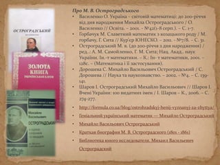 Про М. В. Остроградського
• Василенко О. Україна – світовій математиці: до 200-річчя
від дня народження Михайла Остроградського / О.
Василенко // Освіта. – 2001. - №42(1-8 серп.). – С. 1-7.
• Горбачук М. Славетний математик з козацького роду / М.
Горбачук, Г. Сита // Кур’єр ЮНЕСКО. – 2011. - №7/8. – С. 31.
• Остроградський М. В. (до 200-річчя з дня народження) /
ред..: А. М. Самойленко, Г. М. Сита; Нац. Акад.. наук
України. Ін.-т математики. – К.: Ін- т математики, 2001. –
128с. – (Математика і її застосування).
• Дорошева С. Михайло Васильович Остроградський / С.
Дорошева // Наука та наукознавство. – 2002. - №4. – С. 139-
141.
• Шаров І. Остроградський Михайло Васильович // Шаров І.
Вчені України: 100 видатних імен / І. Шаров – К., 2006. – С.
274-277.
• http://formula.co.ua/blog/ostrohradskyj-henij-vyznanyj-za-zhyttya/
• Геніальний український математик — Михайло Остроградський
• Михайло Васильович Остроградський
• Краткая биография М. В. Остроградского (1801 - 1861)
• Библиотека юного исследователя. Михаил Васильевич
Остроградский
 