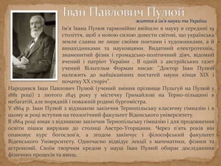 Ім'я Івана Пулюя гармонійно ввійшло в науку в середині 19
століття, щоб з новою силою довести світові, що українська
земля славна не лише своїми поетами і художниками, а й
винахідниками та науковцями. Видатний електротехнiк,
знаменитий фiзик i громадсько-полiтичний дiяч, відомий
вчений i патрiот України. В одній з австрійських газет
учений Вільгельм Форман писав: "Доктор Іван Пулюй
належить до найцікавіших постатей науки кінця ХІХ і
початку ХХ сторіч".
Народився Іван Павлович Пулюй (учений змінив прізвище Пульгуй на Пулюй у
1881 році) 2 лютого 1845 року у містечку Гримайлові на Тернопільщині в небагатій,
але порядній і поважній родині бургомістра.
У 1864 р. Іван Пулюй з відзнакою закінчив Тернопільську класичну гімназію і в
цьому ж році вступив на теологічний факультет Віденського університету.
В 1864 роцi юнак з вiдзнакою закiнчив Тернопiльську гімназію і для продовження
освiти пiшки вирушив до столицi Австро-Угорщини. Через п'ять рокiв він
опановує курс богослов'я, а згодом закiнчує i фiлософський факультет
Вiденського Унiверситету. Одночасно відвідує лекції з математики, фізики та
астрономії. Своїм творчим кредом у науцi Iван Пулюй обирає дослiдження
фiзичних процесiв та явищ.
життя в ім’я науки та України
 