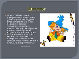  -Николай Николаевич
интересовался психологией
детей, считал, что «к детям
нужно относиться с самым
большим и тёплым
уважением», наверное,
поэтому его книги находили и
находят такой большой
отклик у детской аудитории.
 - «Постепенно я понял, что
сочинять для детей-
наилучшая работа»- «Она
требует очень много знаний, и
не только литературных…»
 Николай Носов
 