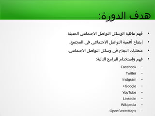 :‫الدورة‬ ‫هدف‬
●
.‫الحديثة‬ ‫التجتماعي‬ ‫التواصل‬ ‫الوسائل‬ ‫ماهية‬ ‫فهم‬
●
.‫المجتمع‬ ‫في‬ ‫التجتماعي‬ ‫التواصل‬ ‫أهمية‬ ‫إيضاح‬
●
.‫التجتماعي‬ ‫التواصل‬ ‫وسائل‬ ‫في‬ ‫النجاح‬ ‫متطلبات‬
●
:‫التالية‬ ‫البرامج‬ ‫واستخدام‬ ‫فهم‬
–Facebook
–Twitter
–Instgram
–Google+
–YouTube
–Linkedin
–Wikipedia
–OpenStreetMaps
 