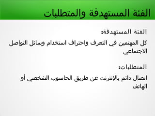 ‫والمتطلبات‬ ‫المستهدفة‬ ‫الفئة‬
:‫المستهدفة‬ ‫الفئة‬
‫التواصل‬ ‫وسائل‬ ‫استخدام‬ ‫واحتراف‬ ‫التعرف‬ ‫في‬ ‫المهتمين‬ ‫كل‬
‫التجتماعي‬
:‫المتطلبات‬
‫أو‬ ‫الشخصي‬ ‫الحاسوب‬ ‫طريق‬ ‫عن‬ ‫بالنترنت‬ ‫دائم‬ ‫اتصال‬
‫الهاتف‬
 