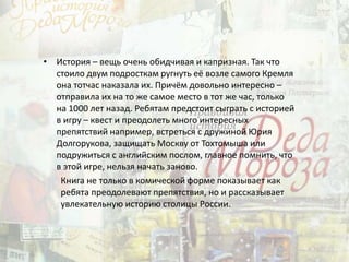• История – вещь очень обидчивая и капризная. Так что
стоило двум подросткам ругнуть её возле самого Кремля
она тотчас наказала их. Причём довольно интересно –
отправила их на то же самое место в тот же час, только
на 1000 лет назад. Ребятам предстоит сыграть с историей
в игру – квест и преодолеть много интересных
препятствий например, встреться с дружиной Юрия
Долгорукова, защищать Москву от Тохтомыша или
подружиться с английским послом, главное помнить, что
в этой игре, нельзя начать заново.
Книга не только в комической форме показывает как
ребята преодолевают препятствия, но и рассказывает
увлекательную историю столицы России.
 