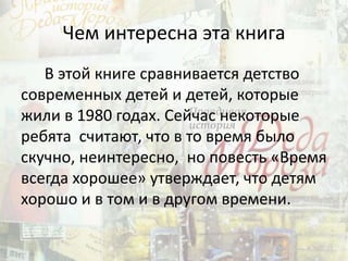 Чем интересна эта книга
В этой книге сравнивается детство
современных детей и детей, которые
жили в 1980 годах. Сейчас некоторые
ребята считают, что в то время было
скучно, неинтересно, но повесть «Время
всегда хорошее» утверждает, что детям
хорошо и в том и в другом времени.
 