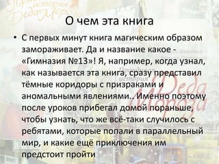 О чем эта книга
• С первых минут книга магическим образом
замораживает. Да и название какое -
«Гимназия №13»! Я, например, когда узнал,
как называется эта книга, сразу представил
тёмные коридоры с призраками и
аномальными явлениями.. Именно поэтому
после уроков прибегал домой пораньше,
чтобы узнать, что же всё-таки случилось с
ребятами, которые попали в параллельный
мир, и какие ещё приключения им
предстоит пройти
 