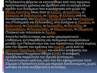  Η Παλαιστίνη φέρεται να κατοικήθηκε από τους πρώτους
προϊστορικούς χρόνους και βρέθηκε υπό τη κατοχή όλων
σχεδόν των δυνάμεων που κυριάρχησαν στο χώρο της
Μέσης Ανατολής όπως ήταν οι Κρήτες, οι Αιγύπτιοι, οι
Ασσύριοι, οι Βαβυλώνιοι, οι Πέρσες, οιΈλληνες υπό τις
Αυτοκρατορίες του ΜεγάλουΑλεξάνδρου και των Επιγόνων
του (Πτολεμαίοι και Σελευκίδες), στη συνέχεια οι Ρωμαίοι, οι
Βυζαντινοί, οι Ομεϋάδες, οι Αμπασίδες, οι Φατμίδες, οι
Σταυροφόροι, οι Αγιουμπίδες, οι Μαμελούκοι, οι Οθωμανοί
(Τούρκοι) και τελευταίοι οι Άγγλοι.
 Αποτελεί πεδίο έντασης και εστία τρομοκρατικών
επιθέσεων, αντιπαράθεσης και πολεμικών συγκρούσεων
μεταξύ των Παλαιστινίων και των Ισραηλινών, έπειτα κυρίως
απο την ίδρυση του κράτους του Ισραήλ, μετά από το
Δεύτερο Παγκόσμιο Πόλεμο και κατόπιν απόφασης του
Οργανισμού Ηνωμένων Εθνών (ΟΗΕ). Η απόφαση
προέβλεπε παράλληλα την ίδρυση αυτόνομου
Παλαιστινιακού κράτους, κάτι που δεν εφαρμόστηκε ποτέ.
Σήμερα η Παλαιστίνη είναι μια περιοχή διεκδικούμενη, χωρίς
ωστόσο να είναι ανεξάρτητη ή αυτόνομη.
 