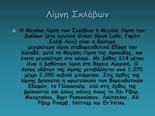  Η Μεγάλη Λίμνη των Σκλάβων ή Μεγάλη Λίμνη των
Δούλων (στα αγγλικά Great Slave Lake, Γκρέιτ
Σλέιβ Λέικ) είναι η δεύτερη
μεγαλύτερη λίμνη σταΒορειοδυτικά Εδάφη του
Καναδά, μετά τη Μεγάλη Λίμνη της Αρκούδας, και
ένατη μεγαλύτερη στο κόσμο. Με βάθος 614 μέτρα
είναι η βαθύτερη λίμνη στη Βόρεια Αμερική. Ο
όγκος υδάτων της λίμνης μεταβάλλεται από 1.070
μέχρι 2.090 κυβικά χιλιόμετρα. Στις όχθες της
λίμνης βρίσκεται η πρωτεύουσα των Βορειοδυτικών
Εδαφών, το Γέλοουναϊφ, ενώ στις όχθες της
βρίσκονται και άλλες πόλεις όπως το Χέι Ρίβερ,
Μπεχτσόκο, Φορτ Ρεσολούσιον, Λούτσελκε, Χέι
Ρίβερ Ρισέρβ, Ντίτταχ και Εν'Ντίλο.
 