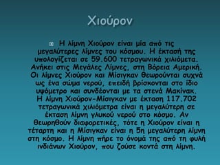  Η λίμνη Χιούρον είναι μία από τις
μεγαλύτερες λίμνες του κόσμου. Η έκτασή της
υπολογίζεται σε 59.600 τετραγωνικά χιλιόμετα.
Ανήκει στις Μεγάλες Λίμνες, στη Βόρεια Αμερική.
Οι λίμνες Χιούρον και Μίσιγκαν θεωρούνται συχνά
ως ένα σώμα νερού, επειδή βρίσκονται στο ίδιο
υψόμετρο και συνδέονται με τα στενά Μακίνακ.
Η λίμνη Χιούρον-Μίσιγκαν με έκταση 117.702
τετραγωνικά χιλιόμετρα είναι η μεγαλύτερη σε
έκταση λίμνη γλυκού νερού στο κόσμο. Αν
θεωρηθούν διαφορετικές, τότε η Χιούρον είναι η
τέταρτη και η Μίσιγκαν είναι η 5η μεγαλύτερη λίμνη
στη κόσμο. Η λίμνη πήρε το όνομά της από τη φυλή
ινδιάνων Χιούρον, που ζούσε κοντά στη λίμνη.
 