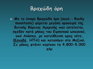  Με το όνομα Βραχώδη όρη (αγγλ.: Rocky
mountains) φέρεται μεγάλη οροσειρά της
δυτικής Βόρειας Αμερικής που εκτείνεται,
σχεδόν κατά μήκος του Ειρηνικού ωκεανού,
από Αλάσκα, με κατεύθυνση προς νότο,
(Καναδά, ΗΠΑ) και καταλήγει στο Μεξικό.
Σε μήκος φτάνει περίπου τα 4.800-5.000
χλμ
 