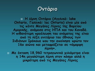  Η λίμνη Οντάριο (Αγγλικά: lake
Ontario, Γαλλικά: lac Ontario) είναι μία από
τις πέντε Μεγάλες Λίμνες της Βορείου
Αμερικής, ανάμεσα στις ΗΠΑ και του Καναδά.
Η πιθανότερη προέλευση του ονόματος της είναι
από τη λέξη ονιτάριιο του έθνους των
Ινδιάνων Ιρόκουα που την αποίκησε πρώτο τον
16ο αιώνα και μεταφράζεται σε «όμορφη
λίμνη».
 Με έκταση 18,960 τετραγωνικά χιλιόμετρα είναι
η 14η μεγαλύτερη λίμνη στον κόσμο αλλά η
μικρότερη από τις Μεγάλες Λίμνες
 