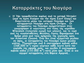  Η Ήρι τροφοδοτείται κυρίως από το ποταμό Ντιτρόιτ
(από τη λίμνη Χιούρον και την λίμνη Σαιντ Κλαιρ) και
διοχετεύεται μέσω του ποταμού Νιαγάρα και των
καταρρακτών Νιαγάρα στη λίμνη Οντάριο. Οι
καταρράκτες του Νιαγάρα σχηματίστηκαν όταν
υποχώρησαν οι παγετώνες στο τέλος της περιόδου
Wisconsin (τελευταία εποχή των πάγων), και το νερό
από τις νεοσυσταθείσες Μεγάλες Λίμνες δημιούργησε ένα
δρόμο μέσα από τους κρημνούς της περιοχής προς
τον Ατλαντικό Ωκεανό. Ενώ δεν είναι εξαιρετικά μεγάλοι
σε ύψος, οι καταρράκτες του Νιαγάρα έχουν μεγάλο
πλάτος. Περισσότερο από 6 εκατομμύρια κυβικά πόδια
(168.000 m³) νερού πέφτουν κάθε λεπτό κατά την
περίοδο της υψηλής ροής, και σχεδόν 4 εκατομμύρια
κυβικά πόδια (110.000 m³) κατά μέσο όρο. Είναι οι πιο
ισχυροί καταρράκτες στη Βόρεια Αμερική..
 