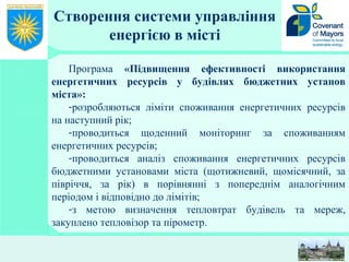 Створення системи управління
енергією в місті
Програма «Підвищення ефективності використання
енергетичних ресурсів у будівлях бюджетних установ
міста»:
-розробляються ліміти споживання енергетичних ресурсів
на наступний рік;
-проводиться щоденний моніторинг за споживанням
енергетичних ресурсів;
-проводиться аналіз споживання енергетичних ресурсів
бюджетними установами міста (щотижневий, щомісячний, за
півріччя, за рік) в порівнянні з попереднім аналогічним
періодом і відповідно до лімітів;
-з метою визначення тепловтрат будівель та мереж,
закуплено тепловізор та пірометр.
 