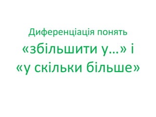 Диференціація понять
«збільшити у…» і
«у скільки більше»
 