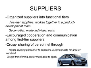 SUPPLIERS
-Organized suppliers into functional tiers
First-tier suppliers: worked together in a product-
development team
Second-tier: made individual parts
-Encouraged cooperation and communication
among first-tier suppliers
-Cross- sharing of personnel through
Toyota sending personnel to suppliers to compensate for greater
workload
Toyota transferring senior managers to suppliers for top positions
 