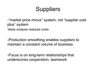 Suppliers
-“market price minus” system, not “supplier cost
plus” system
Value analysis reduces costs
-Production smoothing enables suppliers to
maintain a constant volume of business
-Focus is on long-term relationships that
underscores cooperation, teamwork
 