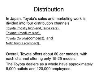 Distribution
In Japan, Toyota’s sales and marketing work is
divided into four distribution channels
Toyota (mostly high-end, large cars),
Toyopet (medium size),
Toyota Corolla(compact), and
Netz Toyota (compact).
Overall, Toyota offers about 60 car models, with
each channel offering only 15-25 models.
The Toyota dealers as a whole have approximately
5,000 outlets and 120,000 employees.
 
