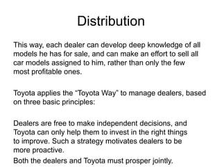 Distribution
This way, each dealer can develop deep knowledge of all
models he has for sale, and can make an effort to sell all
car models assigned to him, rather than only the few
most profitable ones.
Toyota applies the “Toyota Way” to manage dealers, based
on three basic principles:
Dealers are free to make independent decisions, and
Toyota can only help them to invest in the right things
to improve. Such a strategy motivates dealers to be
more proactive.
Both the dealers and Toyota must prosper jointly.
 