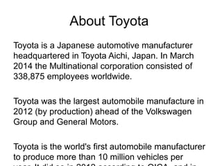 About Toyota
Toyota is a Japanese automotive manufacturer
headquartered in Toyota Aichi, Japan. In March
2014 the Multinational corporation consisted of
338,875 employees worldwide.
Toyota was the largest automobile manufacture in
2012 (by production) ahead of the Volkswagen
Group and General Motors.
Toyota is the world's first automobile manufacturer
to produce more than 10 million vehicles per
 