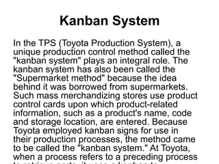 Kanban System
In the TPS (Toyota Production System), a
unique production control method called the
"kanban system" plays an integral role. The
kanban system has also been called the
"Supermarket method" because the idea
behind it was borrowed from supermarkets.
Such mass merchandizing stores use product
control cards upon which product-related
information, such as a product's name, code
and storage location, are entered. Because
Toyota employed kanban signs for use in
their production processes, the method came
to be called the "kanban system." At Toyota,
when a process refers to a preceding process
 