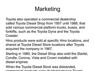 Marketing
Toyota also operated a commercial dealership
called Toyota Diesel Shop from 1957 until 1988, that
sold various commercial platform trucks, buses, and
forklifts, such as the Toyota Dyna and the Toyota
Coaster.
Hino products were sold at specific Hino locations, and
shared at Toyota Diesel Store locations after Toyota
acquired the company in 1967.
Starting in 1980, the Diesel Shop also sold the Starlet,
Corolla, Corona, Vista and Crown installed with
diesel engines.
When the Toyota Diesel Store was disbanded,
 