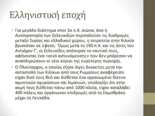 Ελληνιστική εποχή
• Για μεγάλο διάστημα στον 3ο π.Χ. αιώνα, όσο η
Αυτοκρατορία των Σελευκιδών περιπολούσε τις διαδρομές
μεταξύ Συρίας και ελλαδικού χώρου, η πειρατεία στην Κιλικία
βρισκόταν σε ύφεση. Όμως μετά το 190 π.Χ. και τις ήττες του
Αντιόχου Γ', οι Σελευκίδες απέσυραν το ναυτικό τους,
αφήνοντας ένα «κενό αστυνόμευσης» που δεν μπόρεσαν να
αναπληρώσουν οι νέοι κύριοι της ευρύτερης περιοχής.
• Ο Πλούταρχος, ο οποίος έζησε λίγες δεκαετίες μετά την
καταστολή των Κιλίκων από τους Ρωμαίους αναφέρειότι
είχαν δικό τους θεό και διέθεταν ένα οργανωμένο δίκτυο
αμυντικών οχυρώσεων και λιμανιών, υπολογίζει ότι στην
ακμή τους διέθεταν πάνω από 1000 πλοία, είχαν καταλάβει
400 πόλεις και οργάνωναν επιδρομές από τη Σαμοθράκη
μέχρι τη Λευκάδα.
 