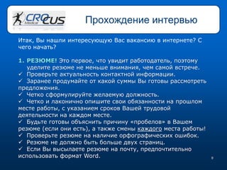 8
Прохождение интервью
Итак, Вы нашли интересующую Вас вакансию в интернете? С
чего начать?
1. РЕЗЮМЕ! Это первое, что увидит работодатель, поэтому
уделите резюме не меньше внимания, чем самой встрече.
 Проверьте актуальность контактной информации.
 Заранее продумайте от какой суммы Вы готовы рассмотреть
предложения.
 Четко сформулируйте желаемую должность.
 Четко и лаконично опишите свои обязанности на прошлом
месте работы, с указанием сроков Вашей трудовой
деятельности на каждом месте.
 Будьте готовы объяснить причину «пробелов» в Вашем
резюме (если они есть), а также смены каждого места работы!
 Проверьте резюме на наличие орфографических ошибок.
 Резюме не должно быть больше двух страниц.
 Если Вы высылаете резюме на почту, предпочтительно
использовать формат Word.
 