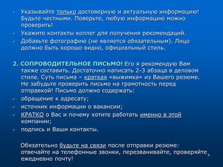  Указывайте только достоверную и актуальную информацию!
Будьте честными. Поверьте, любую информацию можно
проверить!
 Укажите контакты коллег для получения рекомендаций.
 Добавьте фотографию (не является обязательным). Лицо
должно быть хорошо видно, официальный стиль.
2. СОПРОВОДИТЕЛЬНОЕ ПИСЬМО! Его я рекомендую Вам
также составить. Достаточно написать 2-3 абзаца в деловом
стиле. Суть письма – краткая «выжимка» из Вашего резюме.
Не забудьте проверить письмо на грамотность перед
отправкой! Письмо должно содержать:
 обращение к адресату;
 источник информации о вакансии;
 КРАТКО о Вас и почему хотите работать именно в этой
компании;
 подпись и Ваши контакты.
Обязательно будьте на связи после отправки резюме:
отвечайте на телефонные звонки, перезванивайте, проверяйте
ежедневно почту!
9
 