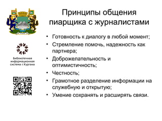 Принципы общения
пиарщика с журналистами
• Готовность к диалогу в любой момент;
• Стремление помочь, надежность как
партнера;
• Доброжелательность и
оптимистичность;
• Честность;
• Грамотное разделение информации на
служебную и открытую;
• Умение сохранять и расширять связи.
 