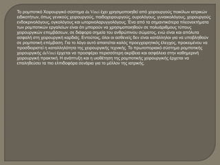 Το ρομποτικό Χειρουργικό σύστημα da Vinci έχει χρησιμοποιηθεί από χειρουργούς ποικίλων ιατρικών
ειδικοτήτων, όπως γενικούς χειρουργούς, παιδοχειρουργούς, ουρολόγους, γυναικολόγους, χειρουργούς
ενδοκρινολόγους, ογκολόγους και ωτορινολαρυγγολόγους. Ένα από τα σημαντικότερα πλεονεκτήματα
των ρομποτικών εργαλείων είναι ότι μπορούν να χρησιμοποιηθούν σε πολυάριθμους τύπους
χειρουργικών επεμβάσεων, σε διάφορα σημεία του ανθρώπινου σώματος, ενώ είναι και απόλυτα
ασφαλή στη χειρουργική καρδιάς. Εντούτοις, όλοι οι ασθενείς δεν είναι κατάλληλοι για να υποβληθούν
σε ρομποτική επέμβαση. Για το λόγο αυτό απαιτείται καλός προεγχειρητικός έλεγχος, προκειμένου να
προσδιοριστεί η καταλληλότητα της χειρουργικής τεχνικής. Το πρωτοποριακό σύστημα ρομποτικής
χειρουργικής daVinci έρχεται να προσφέρει περισσότερη ακρίβεια και ασφάλεια στην καθημερινή
χειρουργική πρακτική. Η ανάπτυξη και η υιοθέτηση της ρομποτικής χειρουργικής έρχεται να
επαληθεύσει τα πιο ελπιδοφόρα σενάρια για το μέλλον της ιατρικής.
 