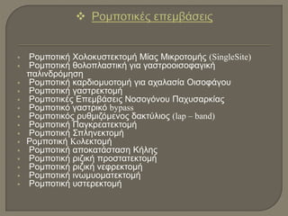  Ρομποτική Χολοκυστεκτομή Μίας Μικροτομής (SingleSite)
 Ρομποτική θολοπλαστική για γαστροοισοφαγική
παλινδρόμηση
 Ρομποτική καρδιομυοτομή για αχαλασία Οισοφάγου
 Ρομποτική γαστρεκτομή
 Ρομποτικές Επεμβάσεις Νοσογόνου Παχυσαρκίας
 Ρομποτικό γαστρικό bypass
 Ρομποτικός ρυθμιζόμενος δακτύλιος (lap – band)
 Ρομποτική Παγκρεατεκτομή
 Ρομποτική Σπληνεκτομή
 Ρομποτική Koλεκτομή
 Ρομποτική αποκατάσταση Κήλης
 Ρομποτική ριζική προστατεκτομή
 Ρομποτική ριζική νεφρεκτομή
 Ρομποτική ινωμυοματεκτομή
 Ρομποτική υστερεκτομή
 