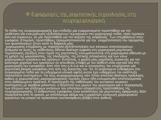 Το πεδίο της νευροχειρουργικής έχει επιδείξει μία εναρμονισμένη προσπάθεια για την
υιοθέτηση και ενσωμάτωση εξελισσόμενων τεχνολογιών στο χειρουργικό πεδίο, τόσο τεχνικών
όσο και συσκευών, σε μία προσπάθεια για την αύξηση της ασφάλειας Των επεμβάσεων στον
εγκέφαλο. Επιμελείς προσπάθειες πραγματοποιούνται για την ελαχιστοποίηση του τραύματος
των φυσιολογικών ιστών κατά τη διάρκεια μίας
χειρουργικής επέμβασης με παράλληλη βελτιστοποίηση των κλινικών αποτελεσμάτων.
Ανάμεσα σε αυτές τις υιοθετήσεις δίδεται ιδιαίτερη έμφαση στη χειρουργική ρομποτική.
Τεχνολογικές εξελίξεις στον τομέα της ρομποτικής ενσωματώνονται στη χειρουργική αίθουσα με
τη χρήση της μικροσκοπίας, της πλοήγησης, της οπτικής απεικόνισης και των νέων
χειρουργικών εργαλείων και οργάνων. Εντούτοις, η χρήση μίας μηχανικής συσκευής για τον
καλύτερο χειρισμό των εργαλείων σε απευθείας επαφή με τον ασθενή είναι σχετικά νέα στη
χειρουργική του εγκεφάλου. Από τότε που ο Kwoh και οι συνεργάτες του επιχείρησαν μία
ρομποτική βιοψία εγκεφάλου στα τέλη της δεκαετίας του ’80, το αυξανόμενο ενδιαφέρον στο
συγκεκριμένο πεδίο και τα ενδεχόμενα κλινικά οφέλη αυτού έχει ενθαρρύνει την ανάπτυξη
πολλαπλών συστημάτων. Για τους νευροχειρουργούς κάτι τέτοιο αποτελεί ιδιαίτερη πρόκληση,
καθώς οι χειρωνακτικές μικροχειρουργικές τεχνικές έχουν ήδη ενσωματωθεί αποτελεσματικά
στην καθιερωμένη πρακτική. Η προσέγγιση της παθολογίας του κεντρικού νευρικού
συστήματος με ακρίβεια χιλιοστών, η δεξιότητα των χεριών του χειρουργού και ο περιορισμός
των άτεχνων και απότομων κινήσεων του αποτελούν απαραίτητες προϋποθέσεις της
νευροχειρουργικής. Ο ανθρώπινος εγκέφαλος είναι κατάλληλος για ρομποτικές εφαρμογές, διότι
περικλείεται από το κρανίο, με αποτέλεσμα ακόμα και η μικρότερη εισαγωγή χειρουργικών
εργαλείων να μπορεί να προκαλέσει ανεπανόρθωτη βλάβη στον ασθενή.
 