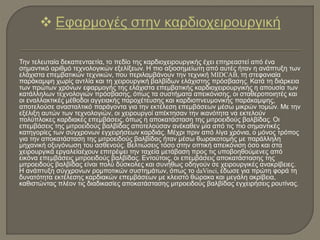 Την τελευταία δεκαπενταετία, το πεδίο της καρδιοχειρουργικής έχει επηρεαστεί από ένα
σημαντικό αριθμό τεχνολογικών εξελίξεων. Η πιο αξιοσημείωτη από αυτές ήταν η ανάπτυξη των
ελάχιστα επεμβατικών τεχνικών, που περιλαμβάνουν την τεχνική MIDCAB, τη στεφανιαία
παράκαμψη χωρίς αντλία και τη χειρουργική βαλβίδων ελάχιστης πρόσβασης. Κατά τη διάρκεια
των πρώτων χρόνων εφαρμογής της ελάχιστα επεμβατικής καρδιοχειρουργικής η απουσία των
κατάλληλων τεχνολογιών πρόσβασης, όπως τα συστήματα απεικόνισης, οι σταθεροποιητές και
οι εναλλακτικές μέθοδοι αγγειακής παροχέτευσης και καρδιοπνευμονικής παράκαμψης,
αποτελούσε ανασταλτικό παράγοντα για την εκτέλεση επεμβάσεων μέσω μικρών τομών. Με την
εξέλιξη αυτών των τεχνολογιών, οι χειρουργοί απέκτησαν την ικανότητα να εκτελούν
πολύπλοκες καρδιακές επεμβάσεις, όπως η αποκατάσταση της μιτροειδούς βαλβίδας. Οι
επεμβάσεις της μιτροειδούς βαλβίδας αποτελούσαν ανέκαθεν μία από τις πιο σημαντικές
κατηγορίες των σύγχρονων εγχειρήσεων καρδιάς. Μέχρι πριν από λίγα χρόνια, ο μόνος τρόπος
για την αποκατάσταση της μιτροειδούς βαλβίδας ήταν μέσω θωρακοτομής με παράλληλη
μηχανική οξυγόνωση του ασθενούς. Βελτιώσεις τόσο στην οπτική απεικόνιση όσο και στα
χειρουργικά εργαλείαέχουν επιτρέψει την ταχεία μετάβαση προς τις υποβοηθούμενες από
εικόνα επεμβάσεις μιτροειδούς βαλβίδας. Εντούτοις, οι επεμβάσεις αποκατάστασης της
μιτροειδούς βαλβίδας είναι πολύ δύσκολες και συνήθως οδηγούν σε χειρουργικές ανακρίβειες.
Η ανάπτυξη σύγχρονων ρομποτικών συστημάτων, όπως το daVinci, έδωσε για πρώτη φορά τη
δυνατότητα εκτέλεσης καρδιακών επεμβάσεων με κλειστό θώρακα και μεγάλη ακρίβεια,
καθιστώντας πλέον τις διαδικασίες αποκατάστασης μιτροειδούς βαλβίδας εγχειρήσεις ρουτίνας.
 