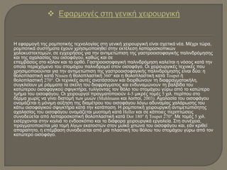 Η εφαρμογή της ρομποτικής τεχνολογίας στη γενική χειρουργική είναι σχετικά νέα. Μέχρι τώρα,
ρομποτικά συστήματα έχουν χρησιμοποιηθεί στην εκτέλεση λαπαροσκοπικών
χολοκυστεκτομών, σε εγχειρήσεις για την αντιμετώπιση της γαστροοισοφαγικής παλινδρόμησης
και της αχαλασίας του οισοφάγου, καθώς και σε
επεμβάσεις στο κόλον και το ορθό. Γαστροοισοφαγική παλινδρόμηση καλείται η νόσος κατά την
οποία περιεχόμενο του στομάχου παλινδρομεί στον οισοφάγο. Οι χειρουργικές τεχνικές που
χρησιμοποιούνται για την αντιμετώπιση της γαστροοισοφαγικής παλινδρόμησης είναι δύο: η
θολοπλαστική κατά Nissen ή θολοπλαστική 360° και η θολοπλαστική κατά Toupet ή
θολοπλαστική 270°. Οι τεχνικές αυτές ανατάσσουν και διορθώνουν τη διαφραγματοκήλη,
συγκλείουν με ράμματα τα σκέλη του διαφράγματος και ενδυναμώνουν τη βαλβίδα του
κατώτερου οισοφαγικού σφιγκτήρα, τυλίγοντας τον θόλο του στομάχου γύρω από το κατώτερο
τμήμα του οισοφάγου. Οι χειρουργοί πραγματοποιούν 4-5 μικρές τομές 5 χιλ. περίπου στο
δέρμα χωρίς να γίνει διατομή των μυών (Muhlmann και λοιποί, 2003). Αχαλασία του οισοφάγου
ονομάζεται η μόνιμη αύξηση της διαμέτρου του οισοφάγου λόγω αδυναμίας χαλάρωσης του
κάτω οισοφαγικού σφιγκτήρα κατά την κατάποση. Η ρομποτική χειρουργική αντιμετώπισητης
αχαλασίας του οισοφάγου ονομάζεται μυοτομή κατά Heller και σε κάποιες περιπτώσεις
συνοδεύεται από λαπαροσκοπική θολοπλαστική κατά Dor 180° ή Toupet 270°. Με τομές 5 χιλ.
εισέρχονται στην κοιλιά το ενδοσκόπιο και τα διάφορα χειρουργικά εργαλεία. Στη συνέχεια,
πραγματοποιείται μία τομή λίγων εκατοστών στον μυϊκό χιτώνα του οισοφάγου και, εάν κριθεί
απαραίτητο, η επέμβαση συνοδεύεται από μία πλαστική του θόλου του στομάχου γύρω από τον
κατώτερο οισοφάγο.
 