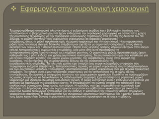 Τα μακροπρόθεσμα οικονομικά πλεονεκτήματα, η αυξανόμενη ακρίβεια και η βελτιωμένη ποιότητα που
καταδεικνύουν τα βιομηχανικά ρομπότ έχουν ενθαρρύνει την ουρολογική χειρουργική να ασπαστεί τη χρήση
της ρομποτικής τεχνολογίας για την προσφορά υγειονομικής περίθαλψης από τα τέλη της δεκαετία του '80.
Σήμερα, τα ρομπότ βοηθούν τους ουρολόγους χειρουργούς σε διάφορες χειρουργικές
επεμβάσεις, όπως τη ριζική προστατεκτομή, τη μερική νεφρεκτομή και την κυστεκτομή. Η λαπαροσκοπική
ριζική προστατεκτομή είναι μία δύσκολη επέμβαση και σχετίζεται με σημαντική νοσηρότητα, όπως είναι η
ακράτεια των ούρων και η στυτική δυσλειτουργία. Παρότι ένας μεγάλος αριθμός ιατρικών κέντρων στον κόσμο
εκτελεί λαπαροσκοπικές ουρολογικές επεμβάσεις, λίγα μόνο από αυτά προσφέρουν τη
λαπαροσκοπική ριζική προστατεκτομή ως επέμβαση ρουτίνας. Οι ρομποτικές ριζικές προστατεκτομές έχουν
καθιερωθεί ως η μόνη ένδειξη για χρήση ρομποτικού συστήματος. Το ρομποτικό σύστημα είναι κατάλληλο για
μία τέτοια επέμβαση εξαιτίας του μικρού χώρου εργασίας, της ακριβέστερης τομής στην κορυφή της
ουρήθρας, της διατήρησης της νευροαγγειακής δέσμης και της ανακατασκευής της
ουρηθροκυστικής συμβολής. Τα τελευταία χρόνια έχει υπάρξει ένας εκρηκτικόςαριθμός αναφορών που
περιγράφουν ελάχιστα επεμβατικές, λαπαροσκοπικές τεχνικές για μερική νεφρεκτομή, συμπεριλαμβανομένων
και των ρομποτικών μεθόδων. Η συμβατική 14λαπαροσκοπική μερική νεφρεκτομή είναι μία τεχνικά προκλητική
επέμβαση. Για τολόγο αυτό, έχουν αναζητηθεί στρατηγικές για την απλοποίηση της εκτομής και της
επανόρθωσης. Θεωρητικά, η ενισχυμένη ικανότητα των χειρουργικών εργαλείων EndoWrist να προσαρμόζουν
τις γωνίες εκτομής και να διευκολύνουν τις ενδοσωματικές συρραφές έχει καταστήσει τη ρομποτική μερική
νεφρεκτομή μία ιδιαίτερα ελκυστική εναλλακτική τεχνική. Η ριζική κυστεκτομή είναι η επιλεγόμενη θεραπεία για
ασθενείς με καρκίνωμα της ουροδόχου κύστης. Η απομάκρυνση της κύστης απαιτεί την κατασκευή ενός
εναλλακτικού συστήματος διοχέτευσης των ούρων. Η πρόοδος που έχει σημειωθεί στην ουρολογία έχει
οδηγήσει στη δημιουργία εγκρατών ουρητηρικών εκτροπών και ορθότοπων νεοκύστεων, με σκοπό το
καλύτερο δυνατό λειτουργικό αποτέλεσμα για τον ασθενή. Η κατασκευή της νεοκύστης απαιτεί σημαντικές
χειρουργικές ικανότητες. Η διαθεσιμότητα των σύγχρονων ρομποτικών συστημάτων και η μεγάλη δεξιότητα
τους έχουν καταστήσει δυνατή τη ρομποτική λαπαροσκοπική προσέγγιση σε τέτοιες επεμβάσεις.
 