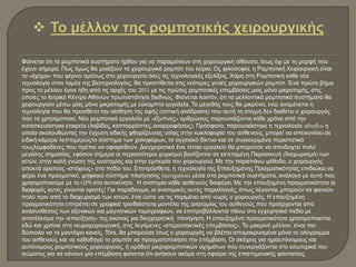Φαίνεται ότι τα ρομποτικά συστήματα ήρθαν για να παραμείνουν στη χειρουργική αίθουσα, ίσως όχι με τη μορφή που
έχουν σήμερα. Πως όμως θα μοιάζουν τα χειρουργικά ρομπότ του αύριο; Ως φιλοσοφία, η Ρομποτική Χειρουργική είναι
το «όχημα» που φέρνει αμέσως στο χειρουργείο όλες τις τεχνολογικές εξελίξεις. Χάρη στη Ρομποτική κάθε νέα
τεχνολογία στον τομέα της βιοτεχνολογίας, θα προστίθεται στις νεότερες γενιές χειρουργικών ρομπότ. Ένα πρώτο βήμα
προς το μέλλον έγινε ήδη από τις αρχές του 2011 με τις πρώτες ρομποτικές επεμβάσεις μιας μόνο μικροτομής, στις
οποίες το Ιατρικό Κέντρο Αθηνών πρωτοστάτησε διεθνώς. Φαίνεται λοιπόν, ότι τα μελλοντικά ρομποτικά συστήματα θα
χειρουργούν μέσω μίας μόνο μικροτομής με εύκαμπτα εργαλεία. Το μέγεθός τους θα μικρύνει, ενώ αναμένεται η
τεχνολογία που θα προσθέτει την αίσθηση της αφής (απτική ανάδραση) που αυτή τη στιγμή δεν διαθέτει ο χειρουργός
που τα χρησιμοποιεί. Νέα ρομποτικά εργαλεία με «έξυπνες» αρθρώσεις παρουσιάζονται κάθε χρόνο από την
κατασκευάστρια εταιρεία (λαβίδες, κοπτορράπτες, αναρροφήσεις). Πρόσφατα, παρουσιάστηκε η τεχνολογία «firefly» η
οποία ακολουθώντας την έγχυση ειδικής φθορίζουσας υσίας στην κυκλοφορία του ασθενούς, μπορεί να απεικονίσει σε
ειδική κάμερα λεπτομερώςτο σύστημα των χοληφόρων, το αγγειακό δίκτυο και σε συγκεκριμένα περιστατικά
τουςλεμφαδένες που πρέπει να αφαιρεθούν. Διεγχειρητικά ένα τέτοιο εργαλείο θα μπορούσε να αποδειχτεί πολύ
μεγάλης σημασίας, εφόσον σήμερα οι περισσότεροι χειρισμοί βασίζονται σε εκτεταμένη Παρασκευή (διαχωρισμό) των
ιστών, στην καλή γνώση της ανατομίας και στην εμπειρία του χειρουργού. Με την παραπάνω μέθοδο, ο χειρουργός
αποκτά ορατούς «στόχους» στο πεδίο του. Επιπρόσθετα, η τεχνολογία της Επαυξημένης Πραγματικότητας επιδιώκει να
φέρει ένα πραγματικό, ψηφιακό σύστημα πλοήγησης (navigation) μέσα στα ρομποτικά συστήματα, ανάλογο με αυτό που
χρησιμοποιούμε με το GPS στο αυτοκίνητο. Η ανατομία κάθε ασθενούς διαφέρει. Με την επαυξημένη πραγματικότητα οι
διαφορές αυτές γίνονται ορατές! Για παράδειγμα, οι ανατομικές αυτές παραλλαγές, όπως λέγονται, μπορούν να φανούν
πολύ πριν από το διαχωρισμό των ιστών, έτσι ώστε να τις περιμένει από νωρίς ο χειρουργός. Η επαυξημένη
πραγματικότητα επιτρέπει σε γραφικά τρισδιάστατα μοντέλα της ανατομίας του ασθενούς που προέρχονται από
ανασυνθέσεις των αξονικών και μαγνητικών τομογραφιών, να επιπροβάλλονται πάνω στο εγχειρητικό πεδίο με
αποτέλεσμα την «επαύξηση» της εικόνας για διεγχειρητική πλοήγηση. Η επαυξημένη πραγματικότητα χρησιμοποιείται
εδώ και χρόνια στη νευροχειρουργική, στις λεγόμενες «στερεοτακτικές επεμβάσεις». Το μακρινό μέλλον, είναι πιο
δύσκολο να το μαντέψει κανείς. Τότε, θα μπορούσε ίσως ο χειρουργός να βλέπει απομακρυσμένα μόνο το ολόγραμμα
του ασθενούς και να καθοδηγεί το ρομπότ να πραγματοποιήσει την επέμβαση. Οι σκέψεις για ημιαυτόνομους και
αυτόνομους ρομποτικούς χειρουργούς, ή ομάδεσ μικρορομποτικών οχημάτων που συνεργάζονται στο εσωτερικό του
σώματος για να κάνουν μία επέμβαση φαίνεται ότι ανήκουν ακόμα στη σφαίρα της επιστημονικής φαντασίας.
 