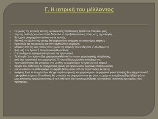  Ο χώρος της ιατρικής και της υγειονομικής περίθαλψης βρίσκεται στο μέσο μιας
 ταχείας αλλαγής και είναι πολύ δύσκολο να προβλέψει κανείς ποιες νέες τεχνολογίες
 θα έχουν μακροχρόνιο αντίκτυπο σε αυτούς.
 Ιδανικά, το μέλλον της υγείας θα ισορροπήσει ανάμεσα σε καινοτόμες ιατρικές
 πρακτικές και τεχνολογίες και στην ανθρώπινη συμβολή.
 Μερικές από τις νέες τάσεις στον χώρο της ιατρικής που ενδέχεται ν’ αλλάξουν τη
 ζωή μας στο άμεσο ή πιο μακρινό μέλλον είναι:
 Η επαυξημένη πραγματικότητα γίνεται πραγματική
 Τα Google Glass έχουν ήδη χρησιμοποιηθεί για live-stream χειρουργικής επέμβασης,
 από την προοπτική του χειρουργού. Τέτοιου είδους εργαλεία επαυξημένης
 πραγματικότητας θα μπορούν στο μέλλον να εμφανίζουν τα ηλεκτρονικά ιατρικά
 αρχεία του ασθενούς σε πραγματικό χρόνο, να οργανώνουν ζωντανές διαβουλεύσεις
 και να καλούν το ασθενοφόρο σε ακριβή θέση μέσω GPS σε περιπτώσεις έκτακτης
 ανάγκης.Ενώ το Google Glass ελέγχεται μέσω φωνής και χειρονομιών, οι ψηφιακοί φακοί επαφής θα ελέγχονται από
εγκεφαλικά κύματα. Οι ασθενείς θα μπορούν να ενημερώνονται για μια επερχόμενη επέμβαση βήμα-βήμα μέσω
μιας εικονικής πραγματικότητας, ή να επιλέγουν ένα νοσοκομείο βάσει του πακέτου «εικονικής εμπειρίας» που
προσφέρει.
 