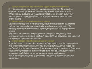  Τεχνητή νοημοσύνη στη διαδικασία λήψης ιατρικών αποφάσεων
Η γνώση ακόμη και των πιο αναγνωρισμένων καθηγητών δε μπορεί να
συγκριθεί με τους γνωστικούς υπολογιστές. Η ποσότητα των ιατρικών
πληροφοριών αυξάνεται με γεωμετρική πρόοδο, και η χρήση αυτών των
λύσεων για την παροχή βοήθειας στη λήψη ιατρικών αποφάσεων είναι
αναπόφευκτη.
 Νανορομπότ στην κυκλοφορία του αίματος
Εδώ και κάποια χρόνια η νανοτεχνολογία έχει παρουσιάσει τη δυνατότητα
χρήσης των συσκευών νανοτεχνολογίας στη θεραπεία ασθενειών. Τα
νανορομπότ στην κυκλοφορία του αίματος θα μπορούν να παρεμβαίνουν,
προτού
εμφανιστεί μια ασθένεια. Θα μπορούν να διατηρούν τους ιστούς καλά
οξυγονωμένους μετά από μια καρδιακή προσβολή, να στοχεύουν στα καρκινικά
κύτταρα ή να αφαιρούν αιμοπετάλια.
 Η επανάσταση της 3D εκτύπωσης στην ιατρική
Η τρισδιάστατη εκτύπωση θα επιτρέπει τη δημιουργία ιατρικών μηχανημάτων
στις υποανάπτυκτες περιοχές, την παραγωγή βιοϋλικών, όπως νεφρά και
καρδιακούς ιστούς, φαρμάκων και ζωντανών κυττάρων. Η εκτύπωση ζωντανών
οργάνων θα μπορέσει να αντικαταστήσει αυτά που δε λειτουργούν και θα
μπορούσε να εξαλείψει τις λίστες αναμονής για μεταμόσχευση.
ακόμη σε απομακρυσμένες χειρουργικές επεμβάσεις προσομοίωσης και
κατάρτισης.
 