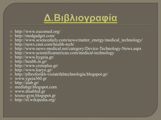  http://www.eucomed.org/
 http://medgadget.com/
 http://www.sciencedaily.com/news/matter_energy/medical_technology/
 http://news.cnet.com/health-tech/
 http://www.news-medical.net/category/Device-Technology-News.aspx
 http://www.scientificamerican.com/medical-technology
 http://www.hygeia.gr/
 http://health.in.gr/
 http://www.creteplus.gr/
 http://www.karyo.gr/
 http://plhroforikh-vioiatrikhtechnologia.blogspot.gr/
 www.ygeia360.gr
 http://alab.gr/
 medlabgr.blogspot.com
 www.disabled.gr
 texno-gym.blogspot.gr
 http://el.wikipedia.org/
 
