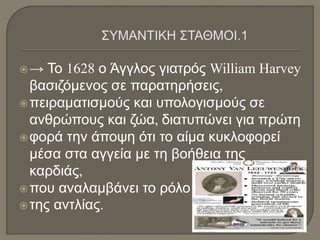→ Το 1628 ο Άγγλος γιατρός William Harvey
βασιζόμενος σε παρατηρήσεις,
πειραματισμούς και υπολογισμούς σε
ανθρώπους και ζώα, διατυπώνει για πρώτη
φορά την άποψη ότι το αίμα κυκλοφορεί
μέσα στα αγγεία με τη βοήθεια της
καρδιάς,
που αναλαμβάνει το ρόλο
της αντλίας.
 