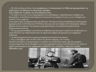 → Το 1902 οι Marie & Pierre Curie κατορθώνουν ν’ απομονώσουν το Ράδιο και χρησιμοποιούν τις
ραδιενεργές του ιδιότητες στη θεραπεία κακοηθών
όγκων βάζοντας τις βάσεις της ακτινοθεραπευτικής.
→ Το 1928 ο Alexander Fleming παρατήρησε ότι σε καλλιέργειες σταφυλόκοκκων η αύξηση των
βακτηριδίων αναστέλλεται στα σημεία που συναντούν τον μύκητα Penicillium notatum. Ονόμασε την
ουσία Penicillin, χωρίς να
αναγνωρίσει όμως τις θεραπευτικές της ιδιότητες. Έτσι έμεινε αυτή η ανακάλυψη για πολλά χρόνια
ξεχασμένη όταν οι E.B.Chain και H.W.Florey λίγο πριν από την έναρξη του Β’ παγκοσμίου πολέμου
έβγαλαν από την αφάνεια την εργασία και χρησιμοποίησαν τα πορίσματα δοκιμαστικά για
θεραπευτικούς σκοπούς.
→ Το 1941 χρησιμοποιήθηκε η πενικιλίνη σε ανθρώπους και ξεκίνησε η πορεία των αντιβιοτικών, τα
οποία γλίτωσαν την ανθρωπότητα από ένα σημαντικό αριθμό μολυσματικών και επιδημικών
ασθενειών.
→ Το 1963 πραγματοποιείται η πρώτη μεταμόσχευση πνεύμονα και ήπατος.
→ Στις 2 Δεκεμβρίου 1967 στο Κέιπ Τάουν της Νοτίου Αφρικής ο Dr. Cristian
Barnard επιτυγχάνει να μεταμοσχεύσει τη καρδιά της εγκεφαλικά νεκρής, εξαιτίας τροχαίου,
εικοσιπεντάχρονης Ντενίς Νταρβάλ στον πενηντατριάχρονο έμπορο Λουί Βασκάνσκι του οποίου η
σχεδόν κατεστραμμένη από εμφράγματα καρδιά δεν του υποσχόταν παρά μόνο μερικές
εβδομάδες ζωής.
 