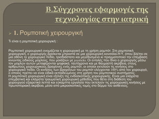  1. Ρομποτική χειρουργική
Τι είναι η ρομποτική χειρουργική :
Ρομποτική χειρουργική ονομάζεται η χειρουργική με τη χρήση ρομπότ. Στη ρομποτική
χειρουργική, ο χειρουργός βρίσκεται μπροστά σε μια χειρουργική κονσόλα-Η/Υ, όπου βλέπει σε
μια οθόνη το χειρουργικό πεδίο, τρισδιάστατο και μεγεθυσμένο κι πραγματοποιεί την επέμβαση
κινώντας ειδικούς μοχλούς, που μοιάζουν με joysticks. Οι εντολές που δίνει ο χειρουργός μέσω
τον μοχλών αυτών μεταφέρονται ψηφιακά, ταυτόχρονα και με θαυμαστή ακρίβεια, στους
αρθρωτούς χειρουργικούς βραχίονες ενός ρομπότ, οι οποίοι εκτελούν τις κινήσεις στο
χειρουργικό πεδίο. Οι κινήσεις των βραχιόνων του ρομπότ ελέγχονται 100% από τον χειρουργό,
ο οποίος πρέπει να είναι ειδικά εκπαιδευμένος στη χρήση του ρομποτικού συστήματος.
Η ρομποτική χειρουργική είναι εξέλιξη της ενδοσκοπικής χειρουργικής. Είναι μια ελάχιστα
επεμβατική και ελάχιστα τραυματική χειρουργική μέθοδος που θέτει στη διάθεση του
χειρουργού εξαιρετικά λεπτά και εύκαμπτα εργαλεία που εκτελούν τις χειρουργικές κινήσεις με
πρωτοποριακή ακρίβεια, μέσα από μικροσκοπικές τομές στο δέρμα του ασθενούς.
 