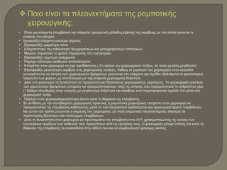  Ποια είναι τα πλεονεκτήματα της ρομποτικής
χειρουργικής;
• Είναι μια ελάχιστα επεμβατική και ελάχιστα τραυματική μέθοδος,εξαιτίας της ακρίβειας με την οποία γίνονται οι
κινήσεις του γιατρού
• ξασφαλίζει ελάχιστη απώλεια αίματος
• Εξασφαλίζει μικρότερο πόνο
• Ελαχιστοποιεί την πιθανότητα διεγχειρητικών και μετεγχειρητικών επιπλοκών
• Μειώνει σημαντικά το χρόνο παραμονής στο νοσοκομείο
• Εξασφαλίζει ταχύτερη ανάρρωση
• Παρέχει καλύτερα αισθητικά αποτελέσματα
• Επιτρέπει στον χειρουργό να έχει τρισδιάστατη (3D) εικόνα του χειρουργικού πεδίου, σε πολύ μεγάλη μεγέθυνση
• Εξασφαλίζει μεγαλύτερη ακρίβεια στις χειρουργικές κινήσεις. Καθώς οι χειρισμοί του χειρουργού στην κονσόλα
μετατρέπονται σε κίνηση των χειρουργικών βραχιόνων μειώνεται στο ελάχιστο και σχεδόν εξαλείφεται το φυσιολογικό
τρέμουλο των χεριών, με αποτέλεσμα μια πρωτοφανή χειρουργική δεξιότητα.
• Δίνει στο χειρουργό τη δυνατότητα να πραγματοποιεί δύσκολους χειρουργικούς χειρισμούς. Τα χειρουργικά εργαλεία
των ρομποτικών βραχιόνων μπορούν να πραγματοποιήσουν όλες τις κινήσεις που πραγματοποιεί το ανθρώπινο χέρι
(7 βαθμοί ελευθερίας στην κίνηση), με μεγαλύτερη δεξιότητα και ακρίβεια, ενώ περιστρέφονται σχεδόν 360 μέσα στο
χειρουργικό πεδίο.
• Παρέχει στον χειρουργόμεγαλύτερη άνεση κατά τη διάρκεια της επέμβασης.
• Σε αντίθεση με την συνηθισμένη χειρουργική πρακτική, η ρομποτική χειρουργική επιτρέπει στον χειρουργό να
πραγματοποιεί τις επεμβάσεις καθισμένος, μέσα σε ένα προσεκτικά σχεδιασμένο και εργονομικά άριστο περιβάλλον.
Με αυτόν τον τρόπο μειώνεται ο κάματος του χειρουργού, με πολύ σημαντικά πλεονεκτήματα, ιδιαίτερα σε
περιπτώσεις δύσκολων και πολύωρων επεμβάσεων.
• Δίνει τη δυνατότητα στον χειρουργό να προετοιμάσει την επέμβαση στον Η/Υ, χρησιμοποιώντας τις εικόνες των
εσωτερικών οργάνων των ασθενών που προκύπτουν από τις εξετάσεις τους. Ο χειρουργός μπορεί επίσης και κατά τη
διάρκεια της επέμβασης να ανακαλέσει στην οθόνη του και να συμβουλευτεί χρήσιμες εικόνες.
 