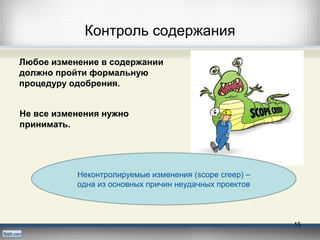 Контроль содержания
Любое изменение в содержании
должно пройти формальную
процедуру одобрения.
Неконтролируемые изменения (scope creep) –
одна из основных причин неудачных проектов
15
Не все изменения нужно
принимать.
 