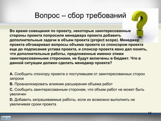 Вопрос – сбор требований
Во время совещания по проекту, некоторые заинтересованные
стороны проекта попросили менеджера проекта добавить
дополнительные задачи в объем проекта (project scope). Менеджер
проекта обговаривал вопросы объема проекта со спонсором проекта
еще до подписания устава проекта, и спонсор проекта явно дал понять,
что дополнительные работы, предложенные именно этими
заинтересованными сторонами, не будут включены в бюджет. Что в
данной ситуации должен сделать менеджер проекта?
А. Сообщить спонсору проекта о поступившем от заинтересованных сторон
запросе
В. Проанализировать влияние расширения объема работ
C. Сообщить заинтересованным сторонам, что объем работ не может быть
увеличен
D. Добавить запрашиваемые работы, если их возможно выполнить не
увеличивая сроки проекта
18
 