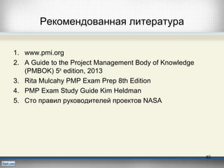 Рекомендованная литература
1. www.pmi.org
2. A Guide to the Project Management Body of Knowledge
(PMBOK) 5th
edition, 2013
3. Rita Mulcahy PMP Exam Prep 8th Edition
4. PMP Exam Study Guide Kim Heldman
5. Сто правил руководителей проектов NASA
40
 