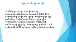 Ջրվեժների մասին
Ջրվեժը գետի այն հատվածն է,որ
բարձրությունից արագ թափվում է: Ջրվեժի
մեծությունը կախված է բարձրությունից և ջրի
քանակից: Ջրվեժի անուններ՝Վիկտորիա,
Նիագարա, Դեթյան, Յագալա: Աշխարհի
ամենահզոր ջրվեժը` Նագարայի ջրվեժն է, իսկ
աշխարհի ամենաբարձր ջրվեժը ՝Անխելի ջրվեժը:
 